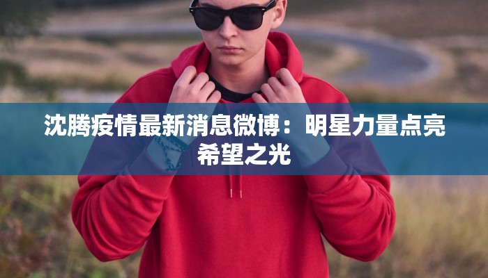沈腾疫情最新消息微博：明星力量点亮希望之光