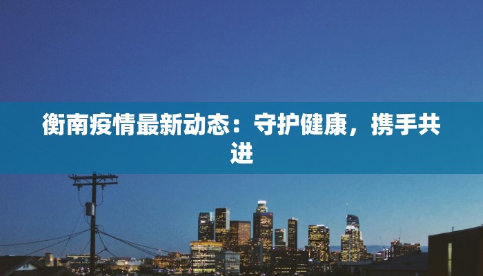 衡南疫情最新动态:守护健康,携手共进 衡南疫情最新动态:守护健康,携手共进