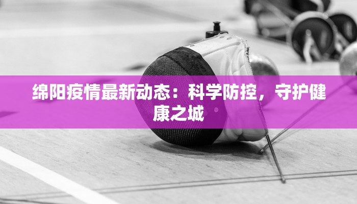 绵阳疫情最新动态:科学防控,守护健康之城 绵阳疫情最新动态:科学防控,守护健康之城