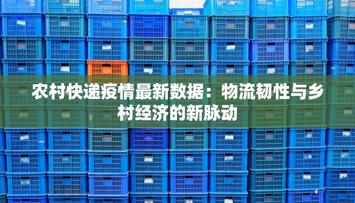 农村快递疫情最新数据：物流韧性与乡村经济的新脉动
