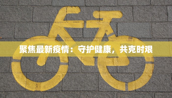 聚焦最新疫情:守护健康,共克时艰 聚焦最新疫情:守护健康,共克时艰